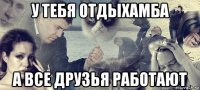 у тебя отдыхамба а все друзья работают