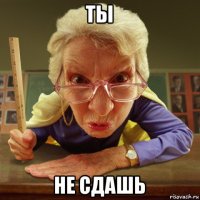 ты не сдашь