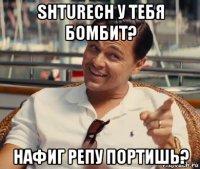 shturech у тебя бомбит? нафиг репу портишь?