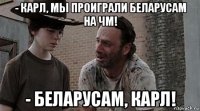 - карл, мы проиграли беларусам на чм! - беларусам, карл!