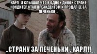 карл , я слышал что в одной дикой стране кондитер стал президентом и продал ее за печеньки ... ..страну за печеньки , карл!!