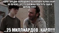 карл , предки порошенко выкопали черное море , но почему за это должны платить сша и европа ???? ...25 миллиардов , карл!!!!