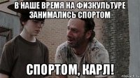 в наше время на физкультуре занимались спортом спортом, карл!