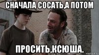 сначала сосать,а потом просить,ксюша.