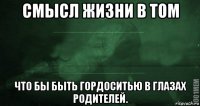 смысл жизни в том что бы быть гордоситью в глазах родителей.