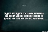 Сидела час ждала его звонка. Материла. Какой он у меня не хороший. Потом- то дошло, что телефон как час выключен.