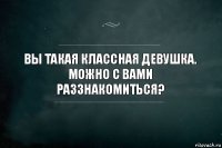 Вы такая классная девушка.
Можно с вами раззнакомиться?