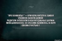 "УРА! Каникулы! " — кричали учителя и, сбивая учеников, бежали домой!
Родители запускали в небо воздушные шарики, пили шампанское, со слезами обнимаясь, не веря своему счастью!!!