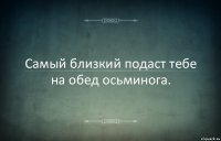 Самый близкий подаст тебе на обед осьминога.