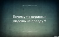 Почему ты веришь и видешь не правду?!