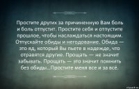 Простите других за причиненную Вам боль и боль отпустит. Простите себя и отпустите прошлое, чтобы наслаждаться настоящим. Отпускайте обиды и негодование. Обида — это яд, который Вы пьете в надежде, что отравятся другие. Прощать — не значит забывать. Прощать — это значит помнить без обиды…Простите меня все и за всё.