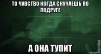 то чувство когда скучаешь по подруге а она тупит