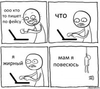 ооо кто то пишет по фейсу что я жирный мам я повесюсь