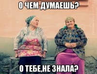 о чем думаешь? о тебе,не знала?