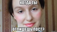 когда ты отпишешь пост?