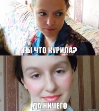 ТЫ ЧТО КУРИЛА? ДА НИЧЕГО