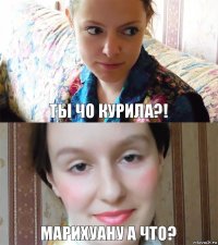 Ты чо курила?! Марихуану а что?