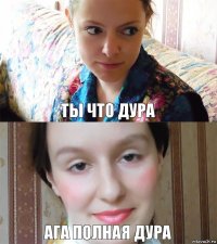 Ты что дура Ага полная дура