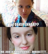 Ты обкуренная?? Мн..ннн..н.нн.нн..нн.нн.....ммннетттт..