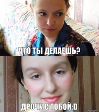 что ты делаешь? дрочу с тобой:D