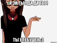 я эй ты ! да да ты ! ты хлебушек :з