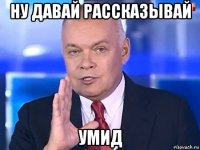 ну давай рассказывай умид