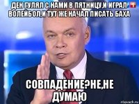 ден гулял с нами в пятницу,и играл волейбол,и тут же начал писать баха совпадение?не,не думаю