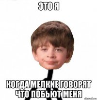 это я когда мелкие говорят что побьют меня