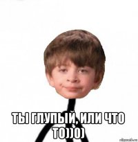  ты глупый, или что то))0)