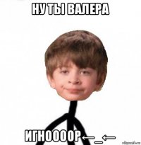 ну ты валера игноооор←_←