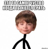 это то самое чуство когда ты хотел срать 