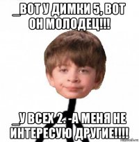 _вот у димки 5, вот он молодец!!! _у всех 2. -а меня не интересую другие!!!!