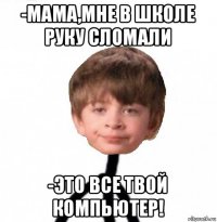 -мама,мне в школе руку сломали -это все твой компьютер!