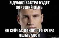 я думал завтра будет хороший день но сейчас понял что вчера ошыбался