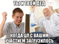 ты и твой дед когда цп с вашим участием загрузилось