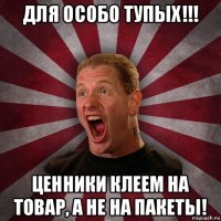 для особо тупых!!! ценники клеем на товар, а не на пакеты!