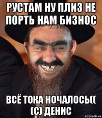 рустам ну плиз не порть нам бизнос всё тока ночалось(( (с) денис