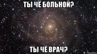 ты чё больной? ты чё врач?