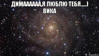 димаааааа,я люблю тебя.....) вика 