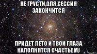 не грусти,оля,сессия закончится придет лето и твои глаза наполнятся счастьем)