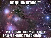 бодічка вітаю**** ми з тобою вже 2 місяці як разом люблю тебе сильно*******