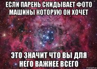 если парень скидывает фото машины которую он хочет это значит что вы для него важнее всего