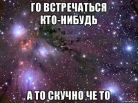 го встречаться кто-нибудь а то скучно че то