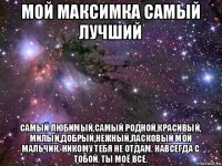 мой максимка самый лучший самый любимый,самый родной,красивый, милый,добрый,нежный,ласковый мой мальчик. никому тебя не отдам. навсегда с тобой. ты моё все.