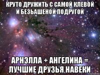 круто дружить с самой клевой и безьашеной подругой арнэлла + ангелина = лучшие друзья навеки