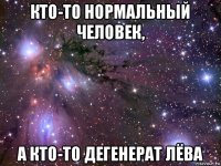 кто-то нормальный человек, а кто-то дегенерат лёва