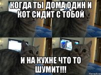 когда ты дома один и кот сидит с тобой и на кухне что то шумит!!!