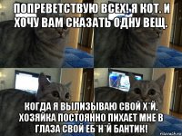 попреветствую всех! я кот. и хочу вам сказать одну вещ. когда я вылизываю свой х*й, хозяйка постоянно пихает мне в глаза свой еб*н*й бантик!