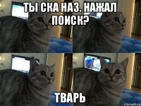 ты ска наз. нажал поиск? тварь