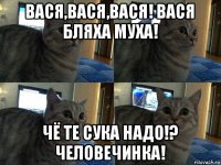 вася,вася,вася! вася бляха муха! чё те сука надо!? человечинка!